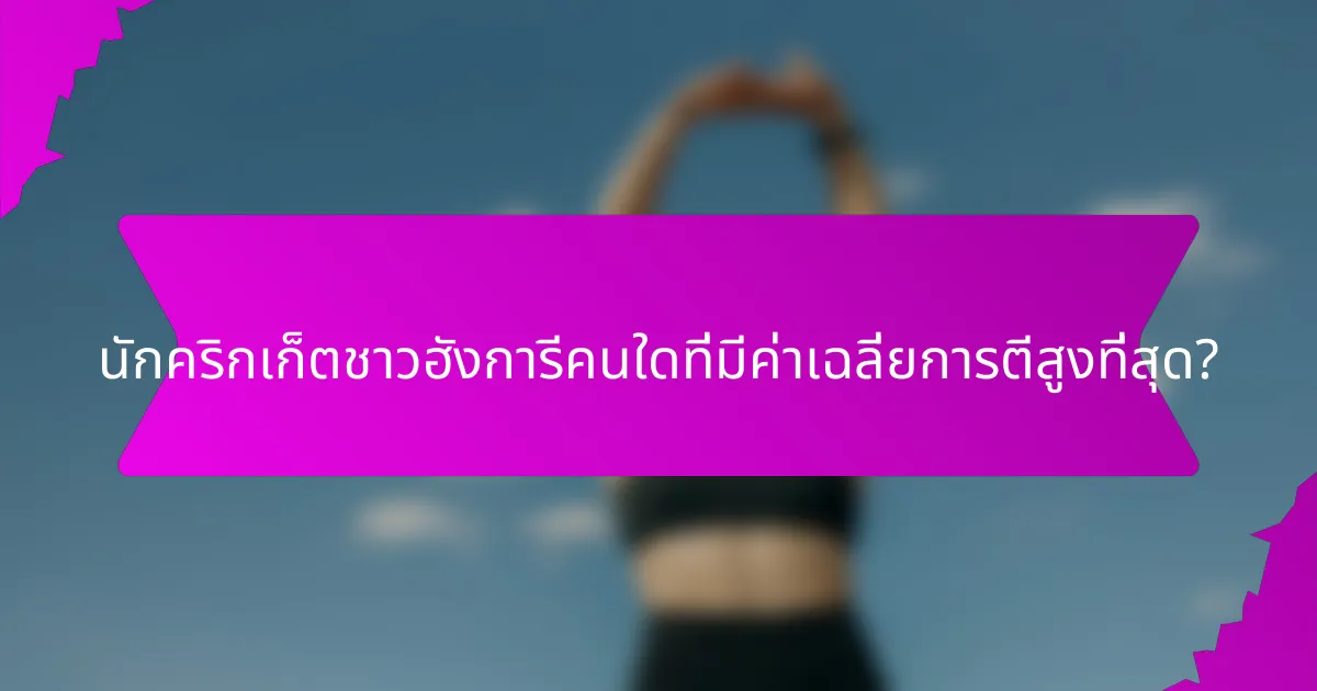 นักคริกเก็ตชาวฮังการีคนใดที่มีค่าเฉลี่ยการตีสูงที่สุด?