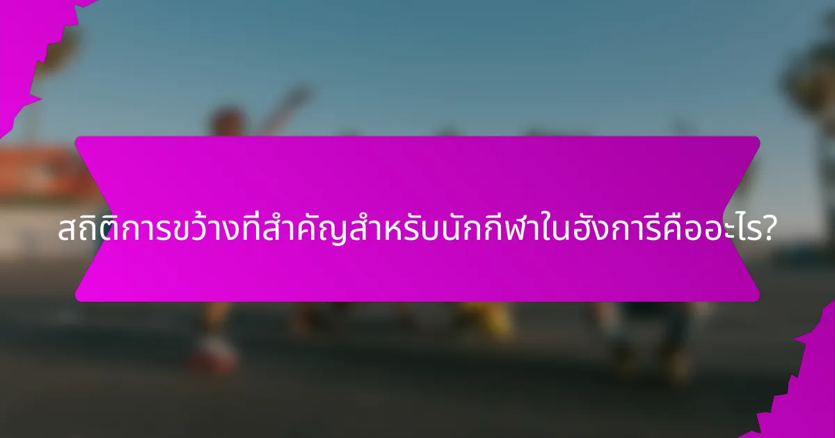 สถิติการขว้างที่สำคัญสำหรับนักกีฬาในฮังการีคืออะไร?